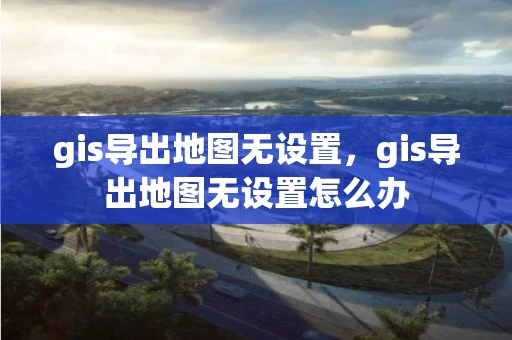 gis导出地图无设置，gis导出地图无设置怎么办