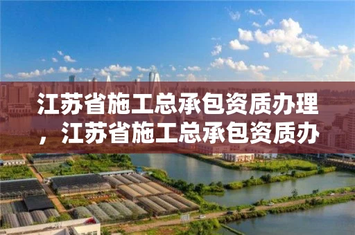 江苏省施工总承包资质办理，江苏省施工总承包资质办理流程