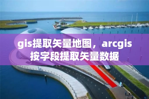 gis提取矢量地图，arcgis按字段提取矢量数据