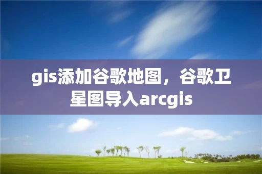 gis添加谷歌地图，谷歌卫星图导入arcgis