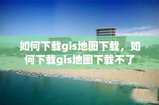 如何下载gis地图下载，如何下载gis地图下载不了