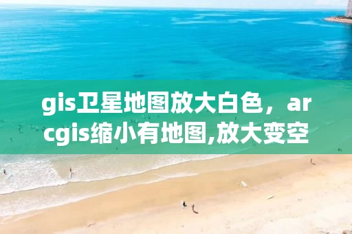 gis卫星地图放大白色，arcgis缩小有地图,放大变空白