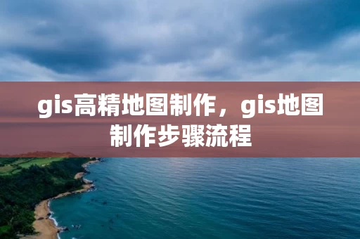 gis高精地图制作，gis地图制作步骤流程