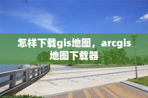 怎样下载gis地图，arcgis地图下载器