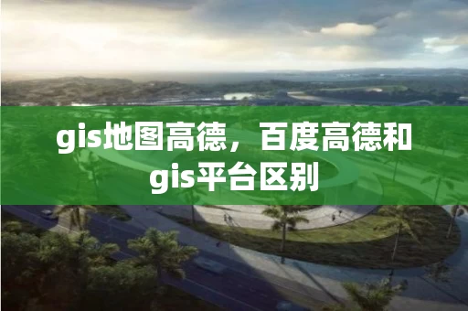 gis地图高德，百度高德和gis平台区别