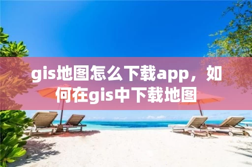 gis地图怎么下载app，如何在gis中下载地图