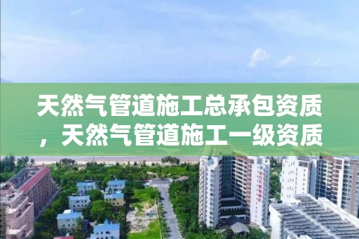 天然气管道施工总承包资质，天然气管道施工一级资质公司