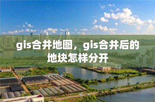 gis合并地图，gis合并后的地块怎样分开