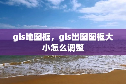gis地图框，gis出图图框大小怎么调整