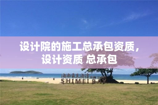 设计院的施工总承包资质，设计资质 总承包