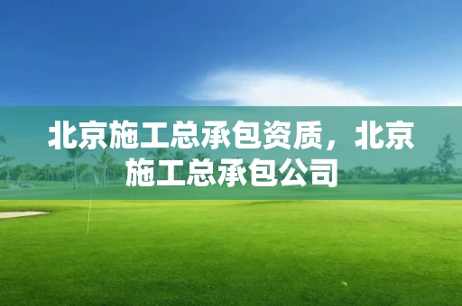 北京施工总承包资质，北京施工总承包公司