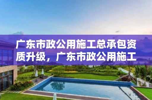 广东市政公用施工总承包资质升级，广东市政公用施工总承包资质升级条件
