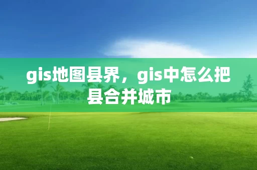 gis地图县界，gis中怎么把县合并城市