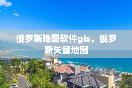 俄罗斯地图软件gis，俄罗斯矢量地图