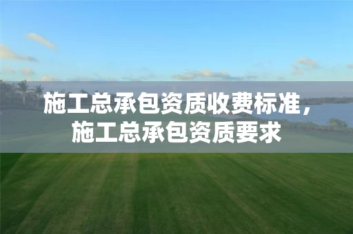 施工总承包资质收费标准，施工总承包资质要求