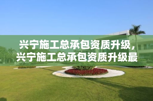 兴宁施工总承包资质升级，兴宁施工总承包资质升级最新消息