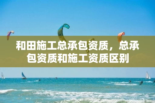 和田施工总承包资质，总承包资质和施工资质区别