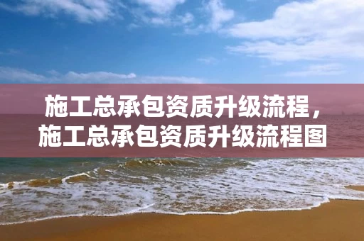 施工总承包资质升级流程，施工总承包资质升级流程图