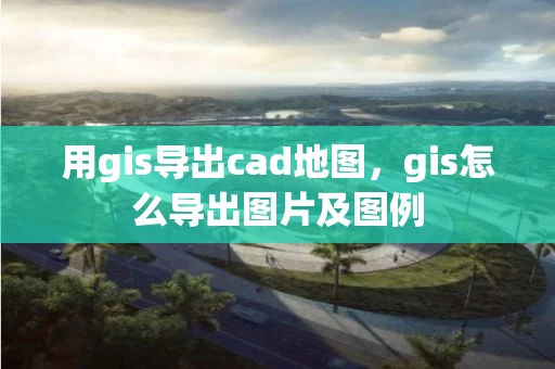 用gis导出cad地图，gis怎么导出图片及图例