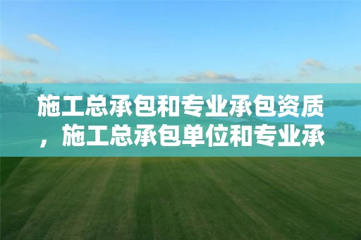 施工总承包和专业承包资质，施工总承包单位和专业承包单位的区别