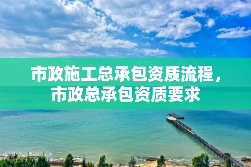 市政施工总承包资质流程，市政总承包资质要求