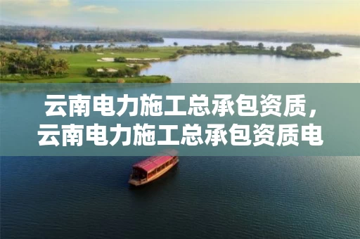 云南电力施工总承包资质，云南电力施工总承包资质电话查询