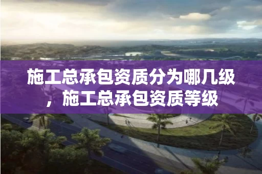 施工总承包资质分为哪几级，施工总承包资质等级