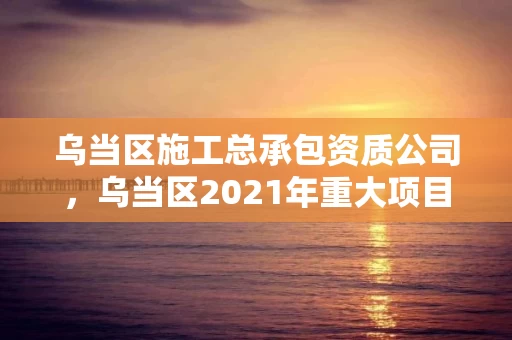 乌当区施工总承包资质公司，乌当区2021年重大项目