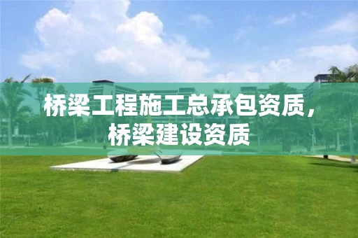 桥梁工程施工总承包资质，桥梁建设资质