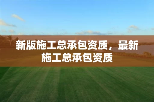 新版施工总承包资质，最新施工总承包资质