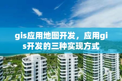 gis应用地图开发，应用gis开发的三种实现方式