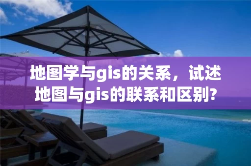 地图学与gis的关系，试述地图与gis的联系和区别?