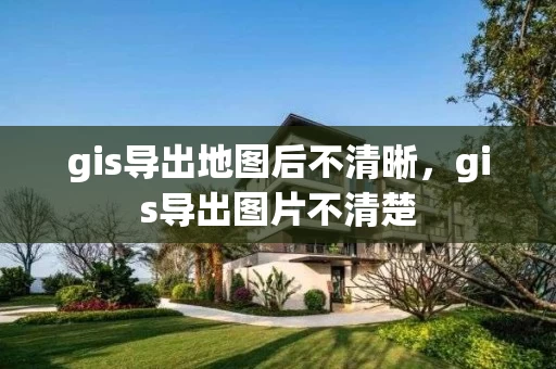 gis导出地图后不清晰,gis导出图片不清楚 gis导出地图后不清晰,gis导出图片不清楚