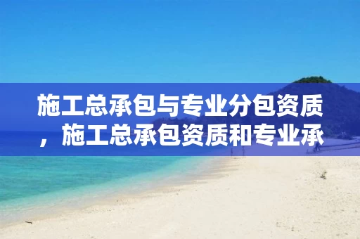 施工总承包与专业分包资质，施工总承包资质和专业承包资质