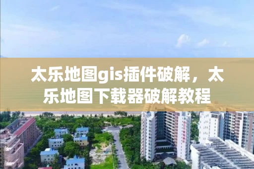 太乐地图gis插件破解，太乐地图下载器破解教程