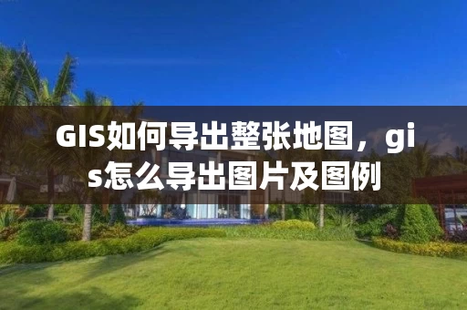 GIS如何导出整张地图，gis怎么导出图片及图例