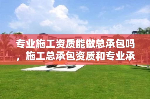 专业施工资质能做总承包吗，施工总承包资质和专业承包资质区别