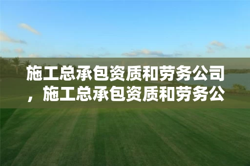 施工总承包资质和劳务公司，施工总承包资质和劳务公司的区别