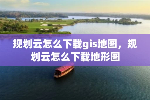 规划云怎么下载gis地图，规划云怎么下载地形图