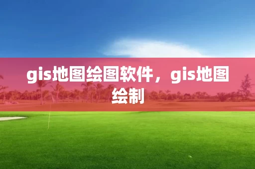 gis地图绘图软件，gis地图绘制