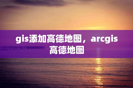 gis添加高德地图,arcgis高德地图 gis添加高德地图,arcgis高德地图