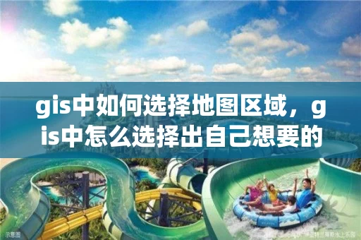 gis中如何选择地图区域，gis中怎么选择出自己想要的区域