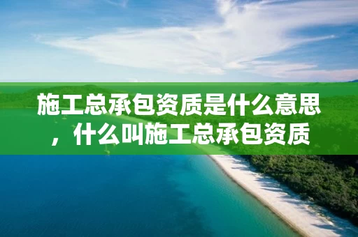 施工总承包资质是什么意思，什么叫施工总承包资质