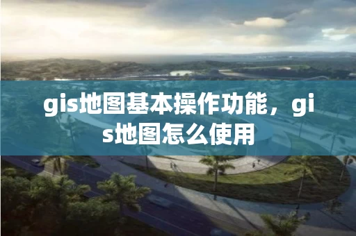 gis地图基本操作功能，gis地图怎么使用