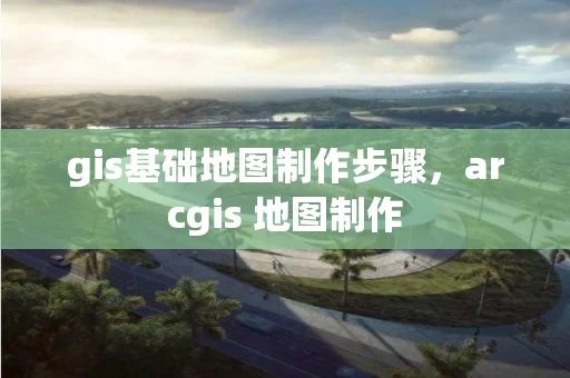 gis基础地图制作步骤，arcgis 地图制作