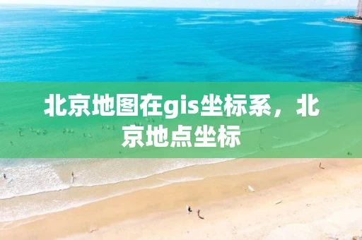 北京地图在gis坐标系，北京地点坐标
