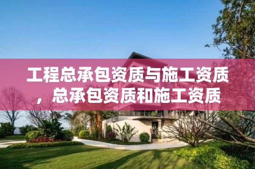 工程总承包资质与施工资质，总承包资质和施工资质