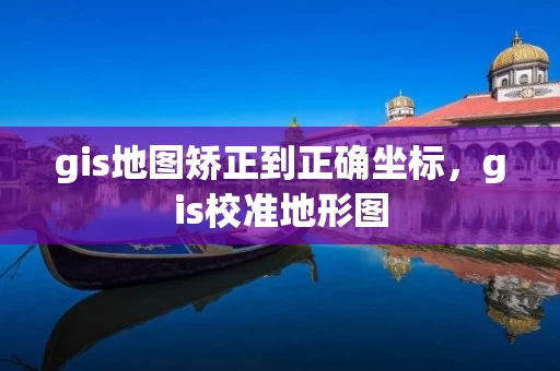 gis地图矫正到正确坐标，gis校准地形图