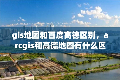 gis地图和百度高德区别，arcgis和高德地图有什么区别