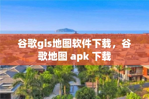 谷歌gis地图软件下载，谷歌地图 apk 下载